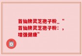 首仙牌灵芝孢子粉_“首仙牌灵芝孢子粉：，增强健康”