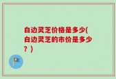 白边灵芝价格是多少(白边灵芝的市价是多少？)