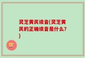灵芝黄芪读音(灵芝黄芪的正确读音是什么？)