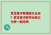 灵芝孢子粉搭配什么吃？灵芝孢子粉可以和三七粉一起吃吗