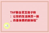 TAF联合灵芝孢子粉：让你的生活焕然一新，改善体质的新体验”