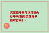 灵芝孢子粉可以用锅头炒干吗(锅炒灵芝孢子粉可行吗？)