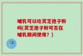 哺乳可以吃灵芝孢子粉吗(灵芝孢子粉可否在哺乳期间使用？)