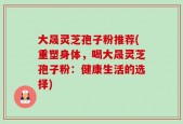 大晟灵芝孢子粉推荐(重塑身体，喝大晟灵芝孢子粉：健康生活的选择)