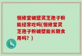 恒修堂破壁灵芝孢子粉能经常吃吗(恒修堂灵芝孢子粉破壁能长期食用吗？)