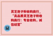 灵芝孢子粉收购商行_“高品质灵芝孢子粉收购商行：专业收购，诚信经营”