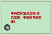 中药饮片紫灵芝粉(紫灵芝粉：中草药界的新宠)