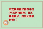 灵芝胶囊精华推荐平价(平民药妆推荐：灵芝胶囊精华，抗氧化美肌利器！)
