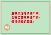 金寨灵芝孢子油厂家(金寨灵芝孢子油厂家-值得信赖的品牌)