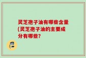 灵芝孢子油有哪些含量(灵芝孢子油的主要成分有哪些？