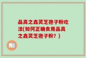 品高之鑫灵芝孢子粉吃法(如何正确食用品高之鑫灵芝孢子粉？)