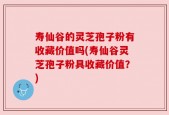 寿仙谷的灵芝孢子粉有收藏价值吗(寿仙谷灵芝孢子粉具收藏价值？)