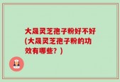 大晟灵芝孢子粉好不好(大晟灵芝孢子粉的功效有哪些？)