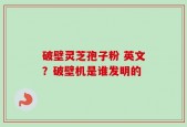 破壁灵芝孢子粉 英文？破壁机是谁发明的