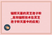 辐照灭菌的灵芝孢子粉_高效辐照技术在灵芝孢子粉灭菌中的应用)