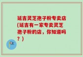 延吉灵芝孢子粉专卖店(延吉有一家专卖灵芝孢子粉的店，你知道吗？)