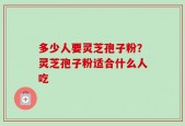 多少人要灵芝孢子粉？灵芝孢子粉适合什么人吃