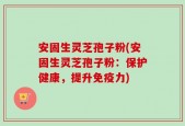 安固生灵芝孢子粉(安固生灵芝孢子粉：保护健康，提升免疫力)
