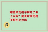 破壁灵芝孢子粉吃了会上火吗？夏天吃灵芝孢子粉不上火吗