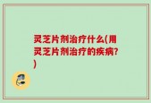 灵芝片剂治疗什么(用灵芝片剂治疗的疾病？)