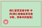 同仁堂灵芝孢子粉 中药(同仁堂推出灵芝孢子粉，传承中药智慧)