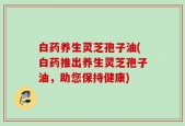 白药养生灵芝孢子油(白药推出养生灵芝孢子油，助您保持健康)