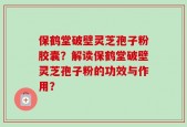 保鹤堂破壁灵芝孢子粉胶囊？解读保鹤堂破壁灵芝孢子粉的功效与作用？
