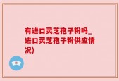 有进口灵芝孢子粉吗_进口灵芝孢子粉供应情况)