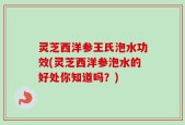 灵芝西洋参王氏泡水功效(灵芝西洋参泡水的好处你知道吗？)