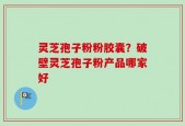 灵芝孢子粉粉胶囊？破壁灵芝孢子粉产品哪家好