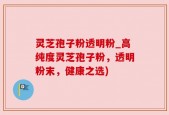 灵芝孢子粉透明粉_高纯度灵芝孢子粉，透明粉末，健康之选)