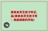 康美来灵芝孢子粉正.品(康美来灵芝孢子粉：美丽健康的开始)
