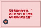 灵芝表面的孢子粉_“灵芝孢子粉：提升免疫力与健康的天然选择”