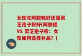 女性吃阿胶糕好还是灵芝孢子粉好(阿胶糕 VS 灵芝孢子粉：女性如何选择补品？)