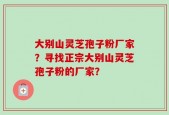 大别山灵芝孢子粉厂家？寻找正宗大别山灵芝孢子粉的厂家？