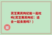 灵芝黄芪枸杞能一起吃吗(灵芝黄芪枸杞：适合一起食用吗？)