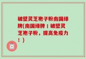 破壁灵芝袍子粉南国绿牌(南国绿牌丨破壁灵芝袍子粉，提高免疫力！)