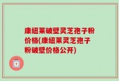 康纽莱破壁灵芝孢子粉价格(康纽莱灵芝孢子粉破壁价格公开)