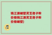 钱江源破壁灵芝孢子粉价格钱江源灵芝孢子粉价格破壁)