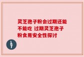 灵芝孢子粉会过期还能不能吃 过期灵芝孢子粉食用安全性探讨