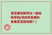 灵芝跟石斛可以一起吃吗孕妇(孕妇可否同时食用灵芝和石斛？)