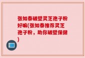 张如泰破壁灵芝孢子粉好嘛(张如泰推荐灵芝孢子粉，助你破壁保健)