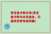 灵芝孢子粉川贝(灵芝孢子粉与川贝结合，打造天然养生双效果)