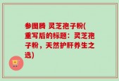 参图腾 灵芝孢子粉(重写后的标题：灵芝孢子粉，天然护肝养生之选)