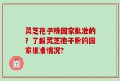 灵芝孢子粉国家批准的？了解灵芝孢子粉的国家批准情况？
