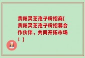 贵阳灵芝孢子粉招商(贵阳灵芝孢子粉招募合作伙伴，共同开拓市场！)