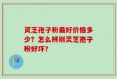 灵芝孢子粉最好价格多少？怎么辨别灵芝孢子粉好坏？