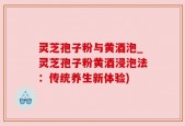 灵芝孢子粉与黄酒泡_灵芝孢子粉黄酒浸泡法：传统养生新体验)