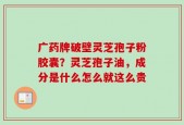 广药牌破壁灵芝孢子粉胶囊？灵芝孢子油，成分是什么怎么就这么贵