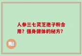 人参三七灵芝孢子粉合用？强身健体的秘方？